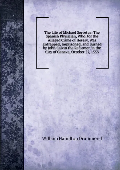 Обложка книги The Life of Michael Servetus: The Spanish Physician, Who, for the Alleged Crime of Heresy, Was Entrapped, Imprisoned, and Burned by John Calvin the Reformer, in the City of Geneva, October 27, 1553, William Hamilton Drummond