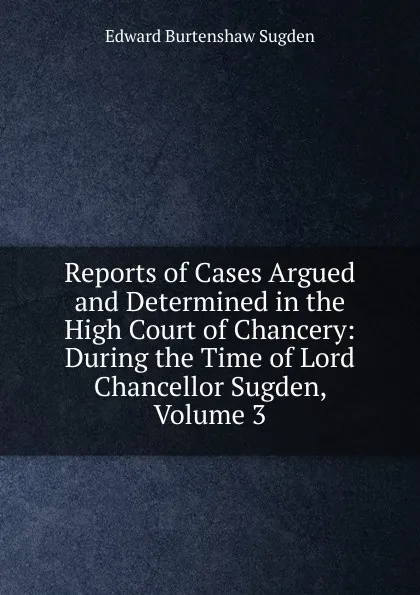 Обложка книги Reports of Cases Argued and Determined in the High Court of Chancery: During the Time of Lord Chancellor Sugden, Volume 3, Edward Burtenshaw Sugden