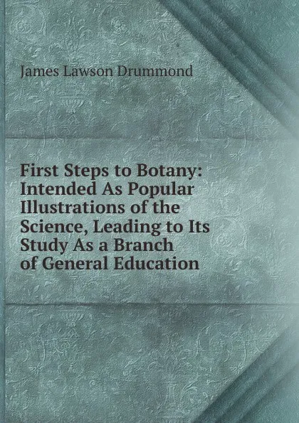 Обложка книги First Steps to Botany: Intended As Popular Illustrations of the Science, Leading to Its Study As a Branch of General Education, James Lawson Drummond