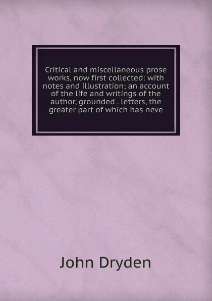 Обложка книги Critical and miscellaneous prose works, now first collected: with notes and illustration; an account of the life and writings of the author, grounded . letters, the greater part of which has neve, Dryden John