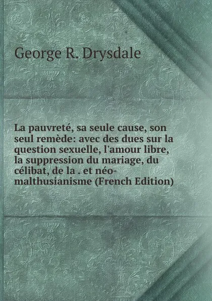 Обложка книги La pauvrete, sa seule cause, son seul remede: avec des dues sur la question sexuelle, l.amour libre, la suppression du mariage, du celibat, de la . et neo-malthusianisme (French Edition), George R. Drysdale