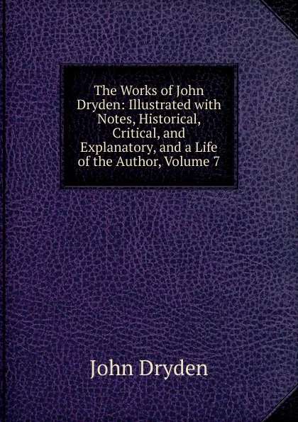 Обложка книги The Works of John Dryden: Illustrated with Notes, Historical, Critical, and Explanatory, and a Life of the Author, Volume 7, Dryden John