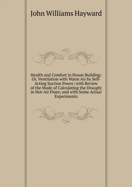 Обложка книги Health and Comfort in House Building: Or, Ventilation with Warm Air by Self-Acting Suction Power; with Review of the Mode of Calculating the Draught in Hot-Air Flues; and with Some Actual Experiments, John Williams Hayward