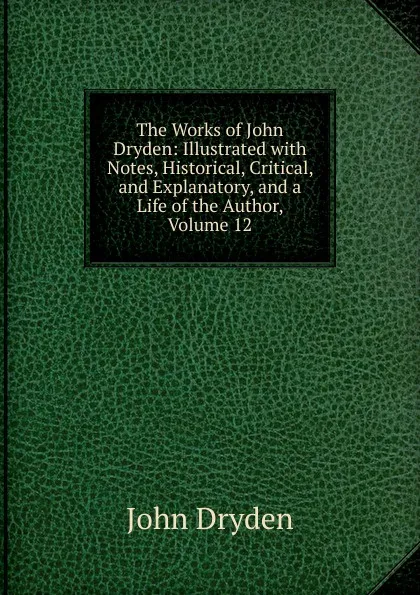 Обложка книги The Works of John Dryden: Illustrated with Notes, Historical, Critical, and Explanatory, and a Life of the Author, Volume 12, Dryden John