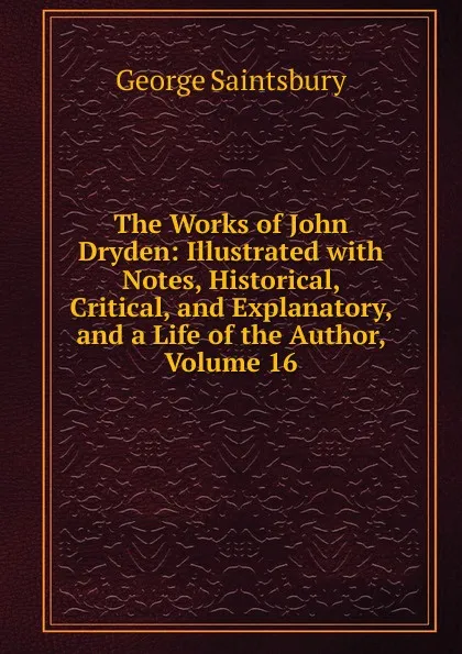 Обложка книги The Works of John Dryden: Illustrated with Notes, Historical, Critical, and Explanatory, and a Life of the Author, Volume 16, George Saintsbury