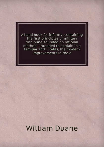 Обложка книги A hand book for infantry: containing the first principles of military discipline, founded on rational method : intended to explain in a familiar and . States, the modern improvements in the d, William Duane