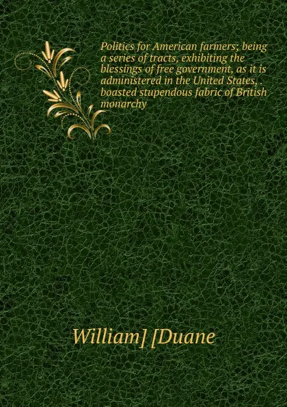 Обложка книги Politics for American farmers; being a series of tracts, exhibiting the blessings of free government, as it is administered in the United States, . boasted stupendous fabric of British monarchy, William] [Duane