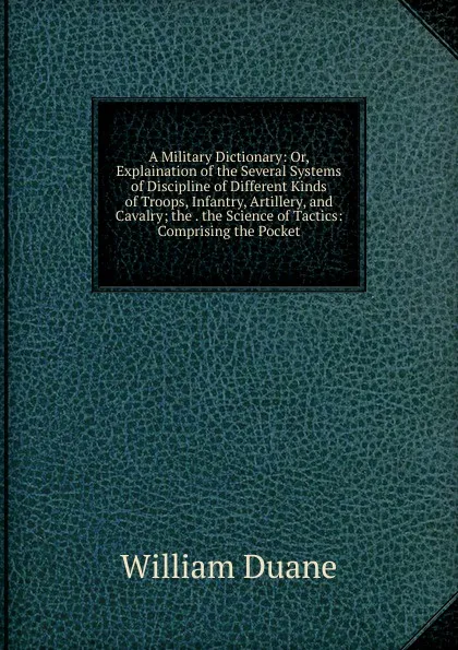 Обложка книги A Military Dictionary: Or, Explaination of the Several Systems of Discipline of Different Kinds of Troops, Infantry, Artillery, and Cavalry; the . the Science of Tactics: Comprising the Pocket, William Duane