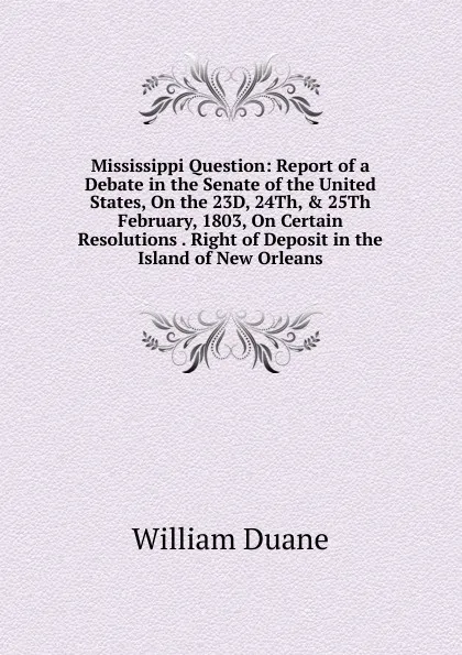 Обложка книги Mississippi Question: Report of a Debate in the Senate of the United States, On the 23D, 24Th, . 25Th February, 1803, On Certain Resolutions . Right of Deposit in the Island of New Orleans, William Duane