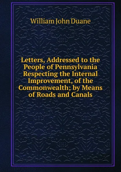 Обложка книги Letters, Addressed to the People of Pennsylvania Respecting the Internal Improvement, of the Commonwealth; by Means of Roads and Canals, William John Duane