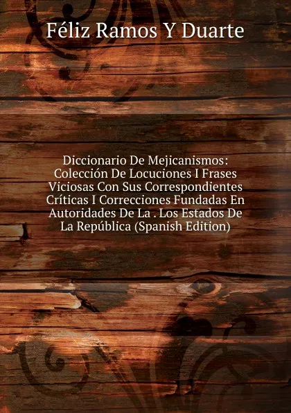 Обложка книги Diccionario De Mejicanismos: Coleccion De Locuciones I Frases Viciosas Con Sus Correspondientes Criticas I Correcciones Fundadas En Autoridades De La . Los Estados De La Republica (Spanish Edition), Féliz Ramos Y Duarte