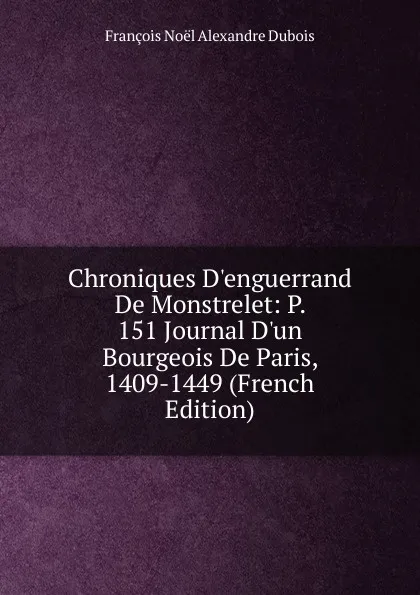 Обложка книги Chroniques D.enguerrand De Monstrelet: P. 151 Journal D.un Bourgeois De Paris, 1409-1449 (French Edition), François Noël Alexandre Dubois