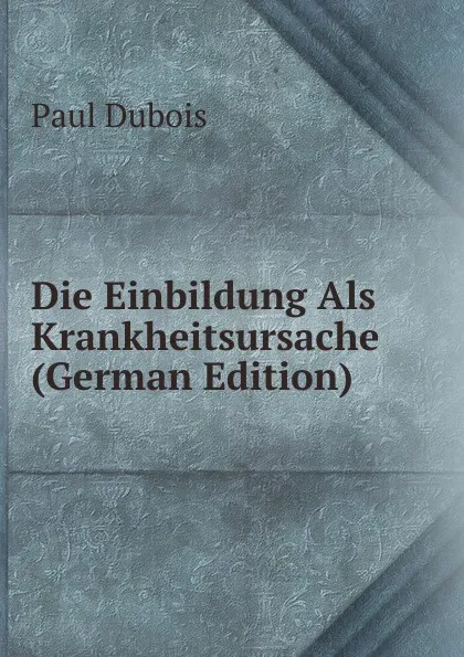 Обложка книги Die Einbildung Als Krankheitsursache (German Edition), Paul Dubois