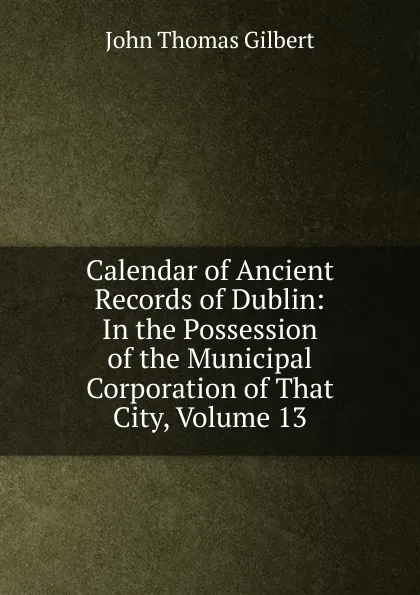 Обложка книги Calendar of Ancient Records of Dublin: In the Possession of the Municipal Corporation of That City, Volume 13, John Thomas Gilbert