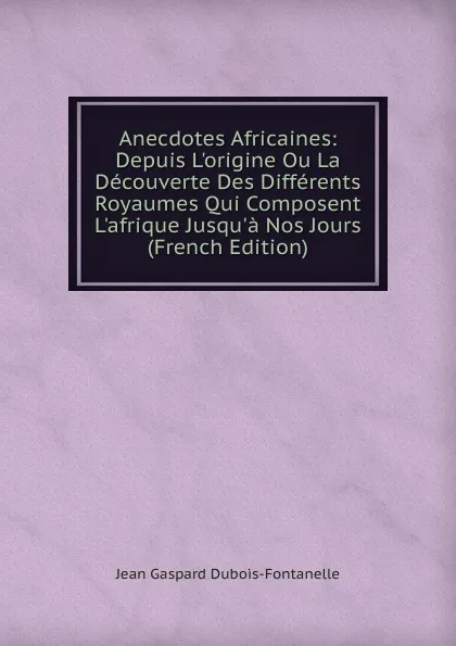 Обложка книги Anecdotes Africaines: Depuis L.origine Ou La Decouverte Des Differents Royaumes Qui Composent L.afrique Jusqu.a Nos Jours (French Edition), Jean Gaspard Dubois-Fontanelle