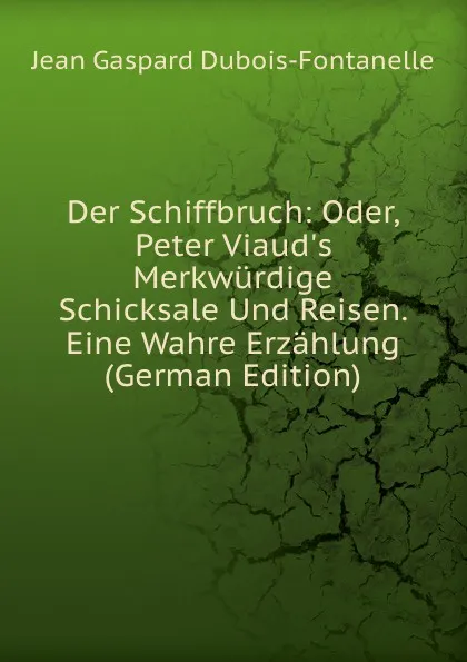 Обложка книги Der Schiffbruch: Oder, Peter Viaud.s Merkwurdige Schicksale Und Reisen. Eine Wahre Erzahlung (German Edition), Jean Gaspard Dubois-Fontanelle