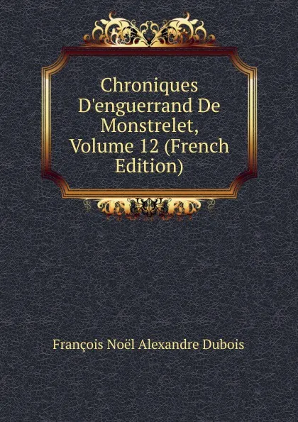 Обложка книги Chroniques D.enguerrand De Monstrelet, Volume 12 (French Edition), François Noël Alexandre Dubois