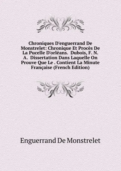 Обложка книги Chroniques D.enguerrand De Monstrelet: Chronique Et Proces De La Pucelle D.orleans.  Dubois, F. N. A.  Dissertation Dans Laquelle On Prouve Que Le . Contient La Minute Francaise (French Edition), Enguerrand de Monstrelet