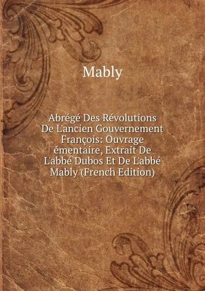 Обложка книги Abrege Des Revolutions De L.ancien Gouvernement Francois: Ouvrage ementaire, Extrait De L.abbe Dubos Et De L.abbe Mably (French Edition), Mably