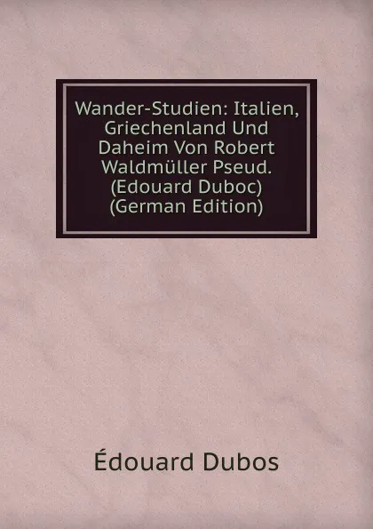 Обложка книги Wander-Studien: Italien, Griechenland Und Daheim Von Robert Waldmuller Pseud. (Edouard Duboc) (German Edition), Édouard Dubos