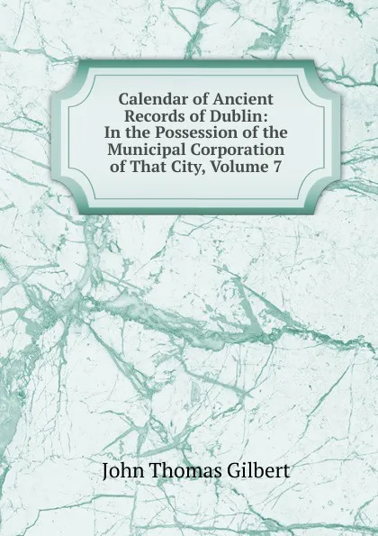 Обложка книги Calendar of Ancient Records of Dublin: In the Possession of the Municipal Corporation of That City, Volume 7, John Thomas Gilbert