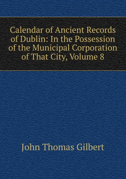 Обложка книги Calendar of Ancient Records of Dublin: In the Possession of the Municipal Corporation of That City, Volume 8, John Thomas Gilbert
