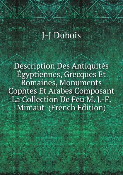 Обложка книги Description Des Antiquites Egyptiennes, Grecques Et Romaines, Monuments Cophtes Et Arabes Composant La Collection De Feu M. J.-F. Mimaut  (French Edition), J-J Dubois
