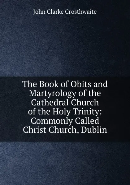 Обложка книги The Book of Obits and Martyrology of the Cathedral Church of the Holy Trinity: Commonly Called Christ Church, Dublin, John Clarke Crosthwaite