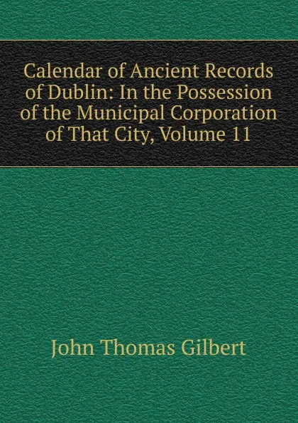 Обложка книги Calendar of Ancient Records of Dublin: In the Possession of the Municipal Corporation of That City, Volume 11, John Thomas Gilbert