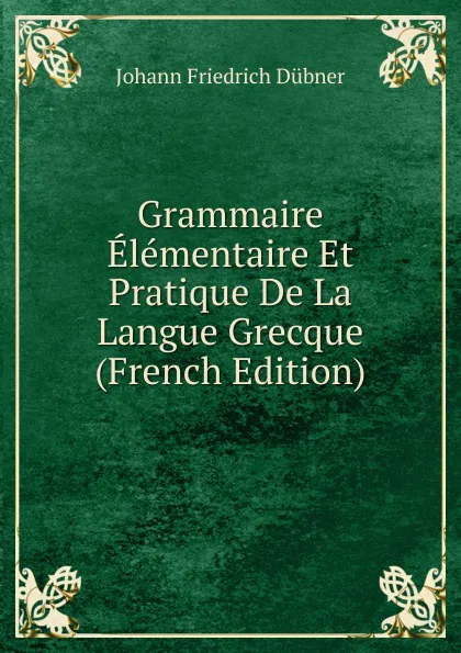 Обложка книги Grammaire Elementaire Et Pratique De La Langue Grecque (French Edition), Johann Friedrich Dübner