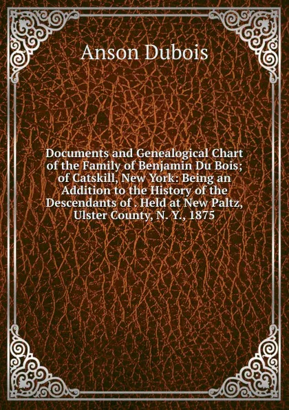 Обложка книги Documents and Genealogical Chart of the Family of Benjamin Du Bois; of Catskill, New York: Being an Addition to the History of the Descendants of . Held at New Paltz, Ulster County, N. Y., 1875, Anson Dubois