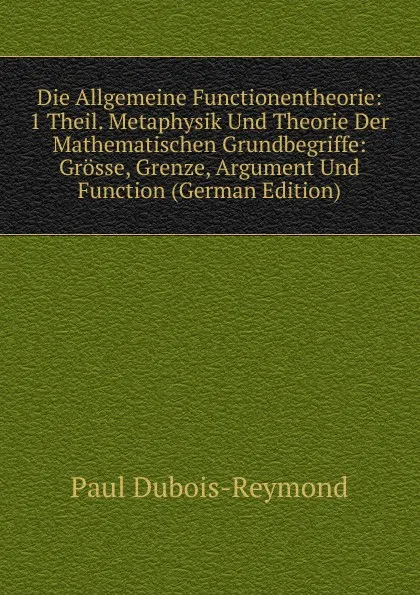 Обложка книги Die Allgemeine Functionentheorie: 1 Theil. Metaphysik Und Theorie Der Mathematischen Grundbegriffe: Grosse, Grenze, Argument Und Function (German Edition), Paul Dubois-Reymond