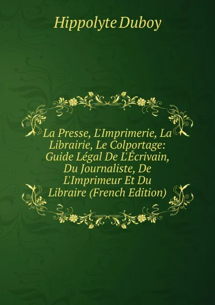 Обложка книги La Presse, L.Imprimerie, La Librairie, Le Colportage: Guide Legal De L.Ecrivain, Du Journaliste, De L.Imprimeur Et Du Libraire (French Edition), Hippolyte Duboy