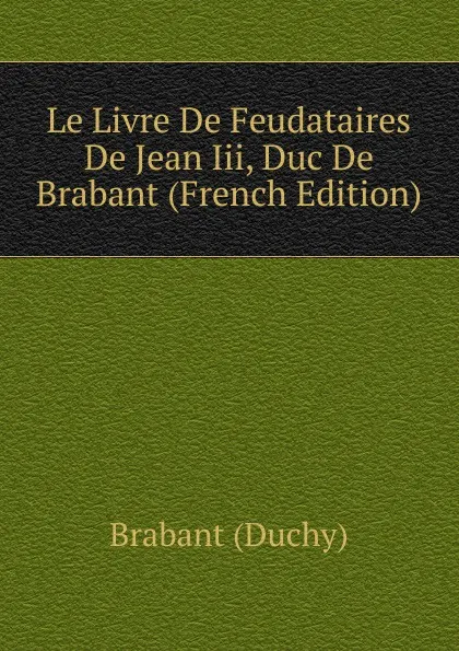 Обложка книги Le Livre De Feudataires De Jean Iii, Duc De Brabant (French Edition), Brabant (Duchy)