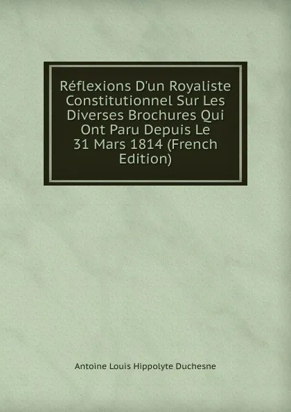 Обложка книги Reflexions D.un Royaliste Constitutionnel Sur Les Diverses Brochures Qui Ont Paru Depuis Le 31 Mars 1814 (French Edition), Antoine Louis Hippolyte Duchesne