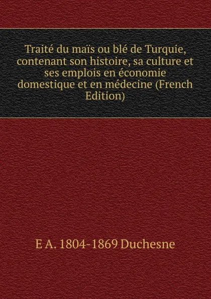 Обложка книги Traite du mais ou ble de Turquie, contenant son histoire, sa culture et ses emplois en economie domestique et en medecine (French Edition), E A. 1804-1869 Duchesne