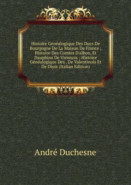 Обложка книги Histoire Genealogique Des Ducs De Bourgogne De La Maison De France ; Histoire Des Comtes D.albon, Et Dauphins De Viennois ; Histoire Genealogique Des . De Valentinois Et De Diois (Italian Edition), André Duchesne