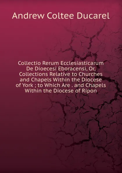 Обложка книги Collectio Rerum Ecclesiasticarum De Dioecesi Eboracensi, Or, Collections Relative to Churches and Chapels Within the Diocese of York ; to Which Are . and Chapels Within the Diocese of Ripon, Andrew Coltee Ducarel