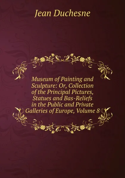 Обложка книги Museum of Painting and Sculpture: Or, Collection of the Principal Pictures, Statues and Bas-Reliefs in the Public and Private Galleries of Europe, Volume 8, Jean Duchesne