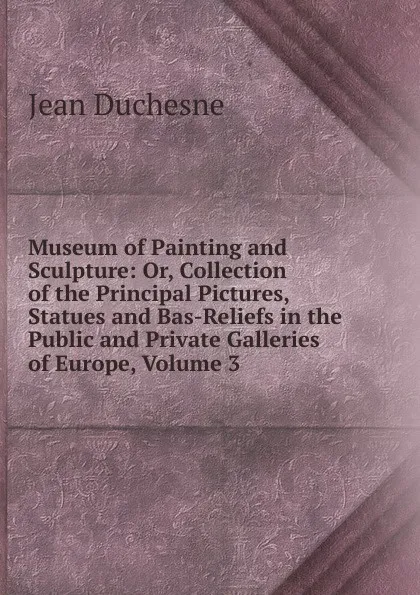 Обложка книги Museum of Painting and Sculpture: Or, Collection of the Principal Pictures, Statues and Bas-Reliefs in the Public and Private Galleries of Europe, Volume 3, Jean Duchesne