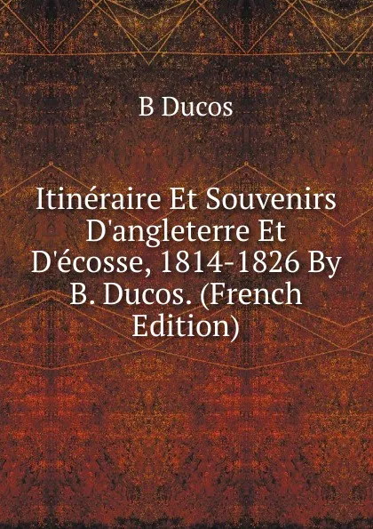 Обложка книги Itineraire Et Souvenirs D.angleterre Et D.ecosse, 1814-1826 By B. Ducos. (French Edition), B Ducos