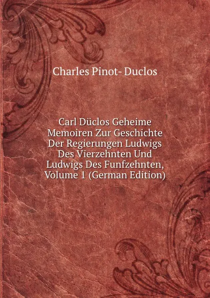 Обложка книги Carl Duclos Geheime Memoiren Zur Geschichte Der Regierungen Ludwigs Des Vierzehnten Und Ludwigs Des Funfzehnten, Volume 1 (German Edition), Charles Pinot-Duclos