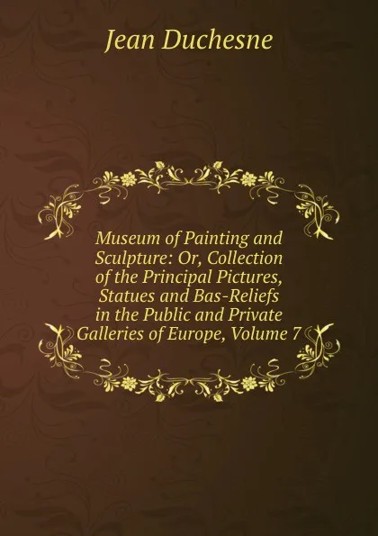 Обложка книги Museum of Painting and Sculpture: Or, Collection of the Principal Pictures, Statues and Bas-Reliefs in the Public and Private Galleries of Europe, Volume 7, Jean Duchesne