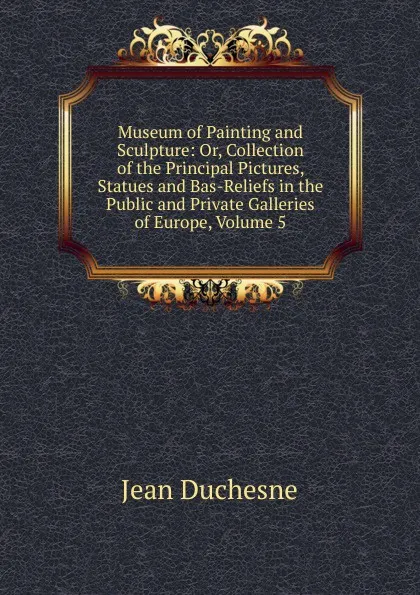 Обложка книги Museum of Painting and Sculpture: Or, Collection of the Principal Pictures, Statues and Bas-Reliefs in the Public and Private Galleries of Europe, Volume 5, Jean Duchesne