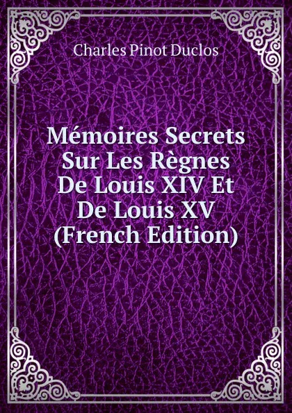 Обложка книги Memoires Secrets Sur Les Regnes De Louis XIV Et De Louis XV (French Edition), Charles Pinot Duclos