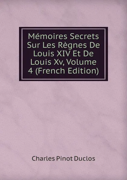 Обложка книги Memoires Secrets Sur Les Regnes De Louis XIV Et De Louis Xv, Volume 4 (French Edition), Charles Pinot Duclos