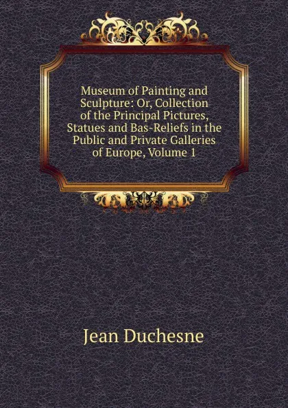 Обложка книги Museum of Painting and Sculpture: Or, Collection of the Principal Pictures, Statues and Bas-Reliefs in the Public and Private Galleries of Europe, Volume 1, Jean Duchesne