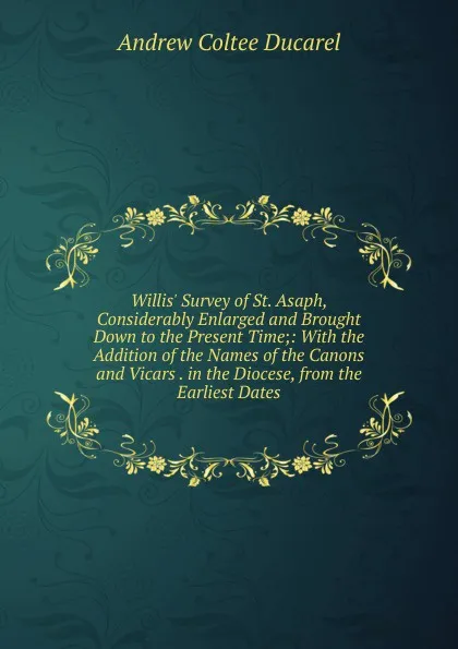 Обложка книги Willis. Survey of St. Asaph, Considerably Enlarged and Brought Down to the Present Time;: With the Addition of the Names of the Canons and Vicars . in the Diocese, from the Earliest Dates, Andrew Coltee Ducarel