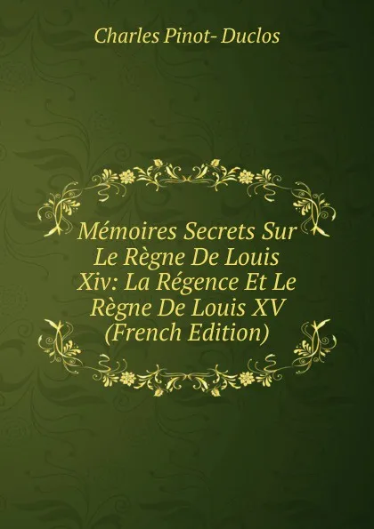 Обложка книги Memoires Secrets Sur Le Regne De Louis Xiv: La Regence Et Le Regne De Louis XV (French Edition), Charles Pinot-Duclos