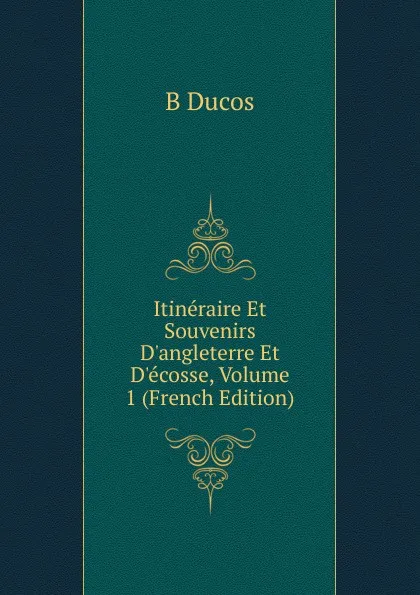 Обложка книги Itineraire Et Souvenirs D.angleterre Et D.ecosse, Volume 1 (French Edition), B Ducos